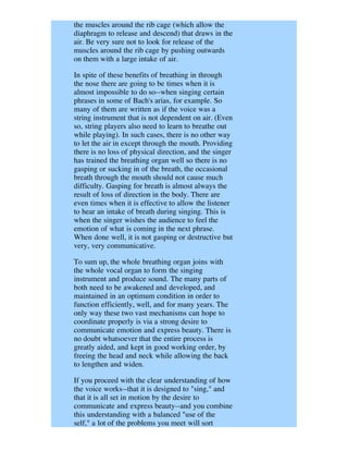the muscles around the rib cage (which allow the
diaphragm to release and descend) that draws in the
air. Be very sure not to look for release of the
muscles around the rib cage by pushing outwards
on them with a large intake of air.

In spite of these benefits of breathing in through
the nose there are going to be times when it is
almost impossible to do so--when singing certain
phrases in some of Bach's arias, for example. So
many of them are written as if the voice was a
string instrument that is not dependent on air. (Even
so, string players also need to learn to breathe out
while playing). In such cases, there is no other way
to let the air in except through the mouth. Providing
there is no loss of physical direction, and the singer
has trained the breathing organ well so there is no
gasping or sucking in of the breath, the occasional
breath through the mouth should not cause much
difficulty. Gasping for breath is almost always the
result of loss of direction in the body. There are
even times when it is effective to allow the listener
to hear an intake of breath during singing. This is
when the singer wishes the audience to feel the
emotion of what is coming in the next phrase.
When done well, it is not gasping or destructive but
very, very communicative.

To sum up, the whole breathing organ joins with
the whole vocal organ to form the singing
instrument and produce sound. The many parts of
both need to be awakened and developed, and
maintained in an optimum condition in order to
function efficiently, well, and for many years. The
only way these two vast mechanisms can hope to
coordinate properly is via a strong desire to
communicate emotion and express beauty. There is
no doubt whatsoever that the entire process is
greatly aided, and kept in good working order, by
freeing the head and neck while allowing the back
to lengthen and widen.

If you proceed with the clear understanding of how
the voice works--that it is designed to "sing," and
that it is all set in motion by the desire to
communicate and express beauty--and you combine
this understanding with a balanced "use of the
self," a lot of the problems you meet will sort
 