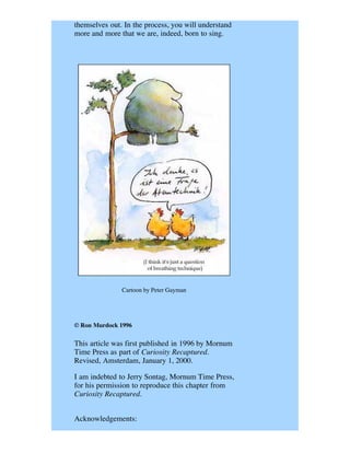 themselves out. In the process, you will understand
more and more that we are, indeed, born to sing.




               Cartoon by Peter Gayman




© Ron Murdock 1996

This article was first published in 1996 by Mornum
Time Press as part of Curiosity Recaptured.
Revised, Amsterdam, January 1, 2000.

I am indebted to Jerry Sontag, Mornum Time Press,
for his permission to reproduce this chapter from
Curiosity Recaptured.


Acknowledgements:
 