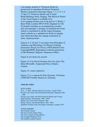 I am deeply grateful to Tremayne Rodd for
permission to reproduce Professor Frederick
Husler's anatomical drawings (figure 1, 2, 3, 4, 7, 9,
12 and 13). Professor Husler and Yvonne
Rodd-Marling's book, Singing: The Physical Nature
of the Vocal Organ is available from
www.singing-lessons.com or by post to T. Rodd, 3
Briar Walk, London SW15 6UD, England for UK
20 pounds (includes an accompanying cassette,
post and packing). I strongly recommend this book
which is considered by all the major European
music schools as a standard text book on singing
and which describes the singing instrument in
clear, inspiring detail.

Figures 5, 6, 10 and 11 are taken from Principles of
Anatomy and Physiology for Physica Training
Instructors (Royal Air Force) (1959) British Cown
Copyright/MOD. Reproduced with the permission
of Her Britannic Majesty's Stationery Office.

Figure 8 was drawn by myself.

Figure 14 is by David Gorman from his series The
Body Moveable. Ampersand Press, Ontario,
Canada.

Figure 15: source unknown

Figure 17 is a cartoon by Peter Gayman. ©Cartoon
CONCEPT GmbH, Hannover, Germany


About the Author

EDUCATION:
B. A., A. Mus. (Mount Allison University, Canada 1962)
Private voice study with Prof Bernard Diamant, Montreal 1962
- 1966
Private voice study with Prof Frederick Husler and Yvonne
Rodd-Marling, Switzerland, 1966 - 1969
Master class with Lotte Lehmann 1962
Master classes with Gerald Moore 1967, 1969
Qualified Teacher of the Alexander Technique, London 1979

SCHOLARSHIPS:
The Canada Council
The Nova Scotia Talent Trust
The Arts Council of Great Britain
The Vaughan Williams Trust
The Greater London Council
 