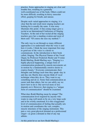 practice. Some approaches to singing are clear and
trouble free, resulting in a generally
well-coordinated use of the body. Others could not
be more difficult, resulting in heavy muscular
effort, gasping for breath, and unease.

Despite such varied approaches to singing, it is
clear that the end result most singing teachers are
looking for is usually the same. A true story
illustrates this point: A fine young singer gave a
recital at an International Conference of Singing
Teachers. At the end of her recital all the singing
teachers gave her a standing ovation and most of
them said: "Of course she uses my method."!

The only way to cut through so many different
approaches is to understand what the voice is and
how it works. I think the most important first step
to good use of the voice is a desire to
communicate. In the introduction to their book
called, Singing: The Physical Nature of the Vocal
Organ, by Professor Frederick Husler and Yvonne
Rodd-Marling, Rodd-Marling says, "Singing is a
highly physical happening, a unique form of
communication produced by muscle-movements set
in motion by a fundamentally emotive desire to
express beauty." Everyone communicates their
thoughts and feelings each time they speak--day in
and day out. Rarely does anyone think of vocal
technique when they do so. They want to say
something and do so. Some find communication an
easier task than others, but we can safely say we
know how to do it. Our survival more or less
depends on it. However, that singing is a "unique
form of communication" should be examined.

What does Rodd-Marling mean by unique? The
communication level required by anyone who
wants to sing well needs to be on a very large scale
and to be overtly emotional. It is this exaggerated
level of communication of feeling that actually sets
in motion and coordinates the vast, complex
muscle structures of the singing instrument. This
puts a very great physical demand on a professional
singer---as great a demand as that of any top
athlete.

At this point let us see how Rodd-Marling's
 