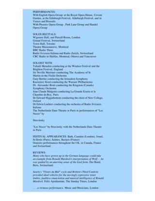 PERFORMANCES:
With English Opera Group: at the Royal Opera House, Covent
Garden, at the Edinburgh Festival, Aldeburgh Festival, and in
Venice and Brussels.
With Phoenix Opera Group , Park Lane Group and Handel
Opera Group

SOLOS RECITALS:
Wigmore Hall, and Purcell Room, London
Gstaad Festival, Switzerland
Town Hall, Toronto
Theatre Maisonneuve, Montreal
BBC Radio Three
Radio Svizzera Italiana and Radio Zurich, Switzerland
CBC Radio in Halifax, Montreal, Ottawa and Vancouver

SOLOIST WITH
Yehudi Menuhin conducting at the Windsor Festival and the
Brighton Festival, England
Sir Neville Marriner conducting The Academy of St
Martin-in-the Fields Orchestra
Gary Bertini conducting the Jerusalem Symphony
Kazimierz Kord conducting the Warsaw Philharmonic
Dr. Alexander Brott conducting the Kingston (Canada)
Symphony Orchestra
Jean Claude Malgoire conducting La Grande Ecurie et la
Chambre du Roy, Paris
Dr Edward Higginbottom conducting the choir of New College,
Oxford
Dr Edwin Loehrer conducting the orchestra of Radio Svizzera
Italiana
The Netherlands Dans Theatre in Paris in performances of "Les
Noces" by

Stravinsky

"Les Noces" by Stravinsky with the Netherlands Dans Theatre
in Paris

FESTIVAL APPEARANCES: Bath, Camden (London), Israel,
St Denis (Paris), Saintes, Beziers (France)
Oratorio performances throughout the UK, in Canada, France
and Switzerland

REVIEWS:
Many who have grown up in the German language could take
an example from Ronald Murdock's interpretation of Wolf. . .he
was guided by an unerring sense of the Lied form. Der Bund,
Bern, Switzerland

Searle's "Fleurs du Mal" cycle and Britten's Third Canticle
provided ideal vehicles for the movingly expressive tenor
timbre, faultless enunciation and musical intelligence of Ronald
Murdock. Felix Aprahamian, The Sunday Times, London

. . . a virtuoso performance. Music and Musicians, London
 