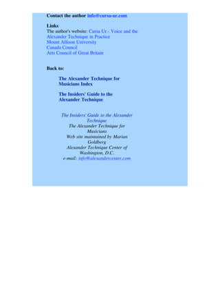 Contact the author info@cursa-ur.com

Links
The author's website: Cursa Ur - Voice and the
Alexander Technique in Practice
Mount Allison University
Canada Council
Arts Council of Great Britain


Back to:

      The Alexander Technique for
      Musicians Index

      The Insiders' Guide to the
      Alexander Technique


       The Insiders' Guide to the Alexander
                    Technique
           The Alexander Technique for
                     Musicians
          Web site maintained by Marian
                     Goldberg
          Alexander Technique Center of
                 Washington, D.C.
        e-mail: info@alexandercenter.com
 