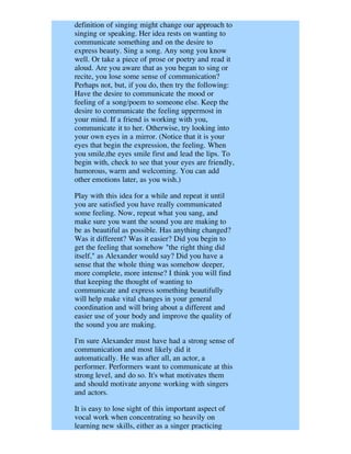 definition of singing might change our approach to
singing or speaking. Her idea rests on wanting to
communicate something and on the desire to
express beauty. Sing a song. Any song you know
well. Or take a piece of prose or poetry and read it
aloud. Are you aware that as you began to sing or
recite, you lose some sense of communication?
Perhaps not, but, if you do, then try the following:
Have the desire to communicate the mood or
feeling of a song/poem to someone else. Keep the
desire to communicate the feeling uppermost in
your mind. If a friend is working with you,
communicate it to her. Otherwise, try looking into
your own eyes in a mirror. (Notice that it is your
eyes that begin the expression, the feeling. When
you smile,the eyes smile first and lead the lips. To
begin with, check to see that your eyes are friendly,
humorous, warm and welcoming. You can add
other emotions later, as you wish.)

Play with this idea for a while and repeat it until
you are satisfied you have really communicated
some feeling. Now, repeat what you sang, and
make sure you want the sound you are making to
be as beautiful as possible. Has anything changed?
Was it different? Was it easier? Did you begin to
get the feeling that somehow "the right thing did
itself," as Alexander would say? Did you have a
sense that the whole thing was somehow deeper,
more complete, more intense? I think you will find
that keeping the thought of wanting to
communicate and express something beautifully
will help make vital changes in your general
coordination and will bring about a different and
easier use of your body and improve the quality of
the sound you are making.

I'm sure Alexander must have had a strong sense of
communication and most likely did it
automatically. He was after all, an actor, a
performer. Performers want to communicate at this
strong level, and do so. It's what motivates them
and should motivate anyone working with singers
and actors.

It is easy to lose sight of this important aspect of
vocal work when concentrating so heavily on
learning new skills, either as a singer practicing
 