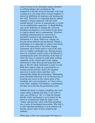 vocal exercises or an Alexander teacher absorbed
in refining balance and coordination. The
temptation to become involved internally with what
is going on is very great when so much emphasis is
placed on inhibiting old responses and learning any
new skill. Therefore it is important that the student
maintain a strong connection with the world
outside himself. A desire to communicate is a good
way to establish this connection. As Rodd-Marling
says in her definition of singing, the vocal and
breathing mechanism is set in motion by the desire
to express oneself and to communicate. Therefore,
including communication in vocal work is
absolutely essential to the functioning of the
instrument as a whole. Otherwise, singing can
become all too difficult and mechanical. During a
performance it is impossible to control consciously
each of the many parts of the whole singing
instrument, all of which need to work at the same
time in a highly coordinated way. During practice,
however conscious control wants to be directed at
maintaining the poise and direction of the body to
allow the voice to emerge by itself while working
separately on the various parts of the singing
instrument to wake them up and bring them into
play so that the whole instrument is ready to work.
Both these aspects make up a good practice or
training session and they need to be repeated
(grooved, in tennis terms) until they work
automatically during the performance. Maintaining
good Alexander directions is by far the best way of
ensuring easy access to the various parts of the
breathing and vocal mechanism. As I have said so
many times, standing well enhances a performance
but must never become the performance itself.

Without the desire to express something, the vocal
organ cannot cooperate and then, if you want to
sing, you will have to "do" it. Using the thought
that the whole mechanism is set in motion by the
desire to communicate helps the singer avoid
"doing" and prevents voice work from dwindling
into a series of mechanical movements. Why this is
so and what that mechanism is in its entirety will
become clearer when we have looked at the
anatomy.

What, then, is this vast vocal organ? Of what is it
 