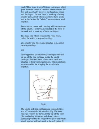 made? How does it work? It is an instrument which
goes from the crown of the head to the soles of the
feet and specifically involves the breathing organ
and the larynx. Each of these is made up of many
smaller parts, all of which need to be fully awake
and active before the "whole" instrument can work
together.

Let us take a closer look, starting with the anatomy
of the larynx. The larynx is situated at the front of
the neck and is made up of three cartilages:

1) a large one which contains the vocal folds,
called the shield or thyroid cartilage;

2) a smaller one below, and attached to it, called
the ring cartilage;

and

3) two pyramid (or arytenoid) cartilages which sit
on top of the ring cartilage inside the shield
cartilage. The back ends of the vocal cords are
attached to the pyramid cartilages. These cartilages
are responsible for bringing the vocal cords
together.




                       Fig 01

The shield and ring cartilages are suspended in a
sort of "cat's cradle" of muscles. (Fig 02) Some
muscles connect the larynx to the top of the chest
(d), (anchoring it forward and down), others
connect upward to the tongue bone (a) while others
attach upward and backward to the soft palate (b)
 