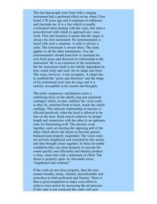The fact that people were born with a singing
instrument had a profound effect on me when I first
heard it 30 years ago and it continues to influence
and fascinate me. It is a fact which is usually
overlooked when dealing with the voice, but what a
powerful tool with which to approach any voice
work. First and foremost it means that the singer is
always his own instrument. No instrumentalist is
faced with such a situation. A cello is always a
cello. The instrument is always there. The same
applies to all the other instruments. Yes, the
instrumentalist should learn how to maintain his
own body poise and direction in relationship to the
instrument. He is an extension of the instrument,
but the instrument itself is not wholly dependent on
him--mind, body and soul--for its shape and form.
The voice, however, is the exception. A singer has
to establish the "poise and direction" and the shape
of his instrument each time he sings and it is
entirely susceptible to his moods and thoughts.

The entire suspensory mechanism exerts a
stabilizing force on the shield, ring and arytenoid
cartilages which, in turn, stabilize the vocal cords
as they lie, stretched front to back, inside the shield
cartilage. This intricate relationship of muscles is
affected positively when the head is allowed to be
free on the neck. Each muscle achieves its proper
length and connection with the other in an optimum
state for functioning well. The muscles work
together, each set meeting the opposing pull of the
other which allows the larynx to become poised,
balanced and properly suspended. The vocal cords
are actively lengthened and stretched by this action
and thus brought closer together. In these favorable
conditions they can close properly to execute the
sound quickly and efficiently and thereby produce
a clear, clean tone with a minimum of effort. The
throat is properly open--in Alexander terms,
"lengthened and widened."

If the cords do not close properly, then the tone
sounds breathy, husky, limited, uncomfortable and
powerless to both performer and listener. There is
then a great temptation to make extra effort to
achieve more power by increasing the air pressure.
If this state is not corrected the cords will soon
 