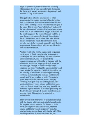 begin to produce a protective mucous covering
which makes for a very uncomfortable feeling in
the throat and sounds unpleasant. Singers call such
mucous a "frog in the throat."

The application of extra air pressure is often
accompanied by greater physical effort involving
poor coordination between the muscles of the ribs,
back, arms, and legs, and a considerable collapse in
the torso. This is poor "use" of the body indeed. If
the use of excess air pressure is allowed to continue
it can lead to the formation of polyps or nodules on
the inside edges of the cords. This can feel like a
sore throat, a permanent feeling of "frogs in the
throat," hoarseness, or all three. The tone will be
husky, unclear and weak. In some cases these
growths have to be removed surgically and there is
no guarantee that the singer will recover his voice
after such intervention.

Another result of a poorly erected and suspended
vocal organ is that it can give rise to top notes
cracking or the voice breaking. Because of undue
tension in the neck, one (or more) of the
suspensory muscles will not be in balance with the
others and, robbed of its proper length, does not
have enough strength to keep directed when
singing a top note. The healthy tension in the vocal
cords needed for top notes (which is dependent on
the stability of the elastic scaffolding) is thereby
suddenly and dramatically reduced and the note
sounds as if it has cracked or split. The muscle
gives way much the same as when a tent peg
suddenly pulls part-way out of the ground. The
tension in the guy ropes lets go and the tent sags.
However drastic a cracking note may sound it by
no means signals the end of a career providing it is
dealt with early enough. It means more training is
necessary and this needs to be attended to
immediately.

There are several other areas of direct interference
with the larynx which are potentially hazardous to
the suspensory mechanism. For instance, if the
lower jaw is pulled back and/or stiff, then the
tongue and the laryngeal suspensory muscles
attached to the tongue bone will also be stiff. This
resulting stiffness is passed on from the jaw
 