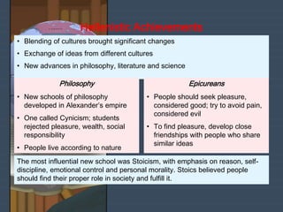 The most influential new school was Stoicism, with emphasis on reason, self-
discipline, emotional control and personal morality. Stoics believed people
should find their proper role in society and fulfill it.
• Blending of cultures brought significant changes
• Exchange of ideas from different cultures
• New advances in philosophy, literature and science
• New schools of philosophy
developed in Alexander’s empire
• One called Cynicism; students
rejected pleasure, wealth, social
responsibility
• People live according to nature
Philosophy
Hellenistic Achievements
• People should seek pleasure,
considered good; try to avoid pain,
considered evil
• To find pleasure, develop close
friendships with people who share
similar ideas
Epicureans
 
