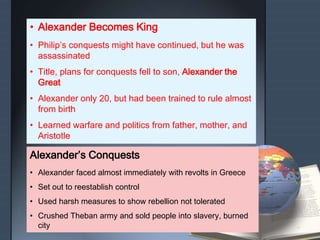 • Alexander Becomes King
• Philip’s conquests might have continued, but he was
assassinated
• Title, plans for conquests fell to son, Alexander the
Great
• Alexander only 20, but had been trained to rule almost
from birth
• Learned warfare and politics from father, mother, and
Aristotle
Alexander’s Conquests
• Alexander faced almost immediately with revolts in Greece
• Set out to reestablish control
• Used harsh measures to show rebellion not tolerated
• Crushed Theban army and sold people into slavery, burned
city
 