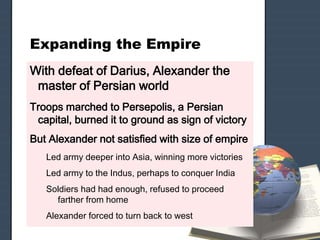 Expanding the Empire
With defeat of Darius, Alexander the
master of Persian world
Troops marched to Persepolis, a Persian
capital, burned it to ground as sign of victory
But Alexander not satisfied with size of empire
Led army deeper into Asia, winning more victories
Led army to the Indus, perhaps to conquer India
Soldiers had had enough, refused to proceed
farther from home
Alexander forced to turn back to west
 