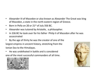 Alexander III of Macedon or also known as Alexander The Great was king of Macedon, a state in the north eastern region of Greece.Born in Pella on 20 or 21st of July 356 BC.Alexander was tutored by Aristotle,  a philosopher. In 336 BC he took over for his father  Philip II of Macedon after he was assassinatedBy the age of thirty he was the creator of one of the largest empires in ancient history, stretching from theIonian Sea to the Himalayas. He was undefeated in battle and is considered one of the most successful commanders of all time.