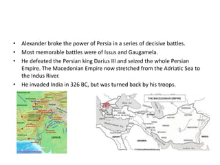 Alexander broke the power of Persia in a series of decisive battles.Most memorable battles were of Issus and Gaugamela.He defeated the Persian king Darius III and seized the whole Persian Empire. The Macedonian Empire now stretched from the Adriatic Sea to the Indus River.He invaded India in 326 BC, but was turned back by his troops.