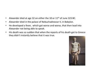 Alexander died at age 32 on either the 10 or 11th of June 323 BC.Alexander died in the palace of Nebuchadnezzar II, in Babylon.He developed a fever,  which got worse and worse, that then lead into Alexander not being able to speak.His death was so sudden that when the reports of his death got to Greece they didn’t instantly believe that it was true.