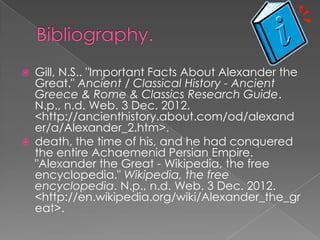    Gill, N.S.. "Important Facts About Alexander the
    Great." Ancient / Classical History - Ancient
    Greece & Rome & Classics Research Guide.
    N.p., n.d. Web. 3 Dec. 2012.
    <http://ancienthistory.about.com/od/alexand
    er/a/Alexander_2.htm>.
   death, the time of his, and he had conquered
    the entire Achaemenid Persian Empire.
    "Alexander the Great - Wikipedia, the free
    encyclopedia." Wikipedia, the free
    encyclopedia. N.p., n.d. Web. 3 Dec. 2012.
    <http://en.wikipedia.org/wiki/Alexander_the_gr
    eat>.
 