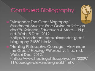  "Alexander The Great Biography."
  Essortment Articles: Free Online Articles on
  Health, Science, Education & More.... N.p.,
  n.d. Web. 5 Dec. 2012.
  <http://essortment.com/alexander-great-
  biography-21880.html>.
 "Healing Philosophy: Courage - Alexander
  the Great." Healing Philosophy. N.p., n.d.
  Web. 6 Dec. 2012.
  <http://www.healingphilosophy.com/2009/
  11/courage-alexander-great.html>.
 