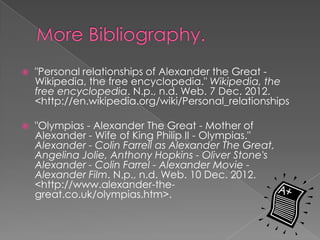    "Personal relationships of Alexander the Great -
    Wikipedia, the free encyclopedia." Wikipedia, the
    free encyclopedia. N.p., n.d. Web. 7 Dec. 2012.
    <http://en.wikipedia.org/wiki/Personal_relationships

   "Olympias - Alexander The Great - Mother of
    Alexander - Wife of King Philip II - Olympias."
    Alexander - Colin Farrell as Alexander The Great,
    Angelina Jolie, Anthony Hopkins - Oliver Stone's
    Alexander - Colin Farrel - Alexander Movie -
    Alexander Film. N.p., n.d. Web. 10 Dec. 2012.
    <http://www.alexander-the-
    great.co.uk/olympias.htm>.
 