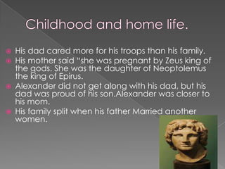    His dad cared more for his troops than his family.
   His mother said “she was pregnant by Zeus king of
    the gods. She was the daughter of Neoptolemus
    the king of Epirus.
   Alexander did not get along with his dad, but his
    dad was proud of his son.Alexander was closer to
    his mom.
   His family split when his father Married another
    women.
 