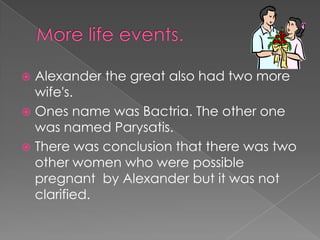  Alexander the great also had two more
  wife's.
 Ones name was Bactria. The other one
  was named Parysatis.
 There was conclusion that there was two
  other women who were possible
  pregnant by Alexander but it was not
  clarified.
 