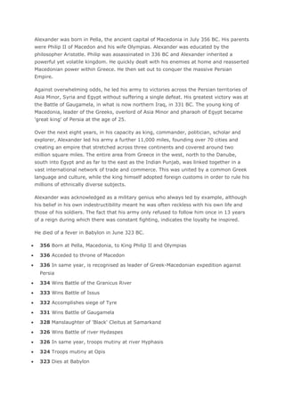 Alexander was born in Pella, the ancient capital of Macedonia in July 356 BC. His parents
were Philip II of Macedon and his wife Olympias. Alexander was educated by the
philosopher Aristotle. Philip was assassinated in 336 BC and Alexander inherited a
powerful yet volatile kingdom. He quickly dealt with his enemies at home and reasserted
Macedonian power within Greece. He then set out to conquer the massive Persian
Empire.

Against overwhelming odds, he led his army to victories across the Persian territories of
Asia Minor, Syria and Egypt without suffering a single defeat. His greatest victory was at
the Battle of Gaugamela, in what is now northern Iraq, in 331 BC. The young king of
Macedonia, leader of the Greeks, overlord of Asia Minor and pharaoh of Egypt became
'great king' of Persia at the age of 25.

Over the next eight years, in his capacity as king, commander, politician, scholar and
explorer, Alexander led his army a further 11,000 miles, founding over 70 cities and
creating an empire that stretched across three continents and covered around two
million square miles. The entire area from Greece in the west, north to the Danube,
south into Egypt and as far to the east as the Indian Punjab, was linked together in a
vast international network of trade and commerce. This was united by a common Greek
language and culture, while the king himself adopted foreign customs in order to rule his
millions of ethnically diverse subjects.

Alexander was acknowledged as a military genius who always led by example, although
his belief in his own indestructibility meant he was often reckless with his own life and
those of his soldiers. The fact that his army only refused to follow him once in 13 years
of a reign during which there was constant fighting, indicates the loyalty he inspired.

He died of a fever in Babylon in June 323 BC.

  356 Born at Pella, Macedonia, to King Philip II and Olympias

  336 Acceded to throne of Macedon

  336 In same year, is recognised as leader of Greek-Macedonian expedition against
  Persia

  334 Wins Battle of the Granicus River

  333 Wins Battle of Issus

  332 Accomplishes siege of Tyre

  331 Wins Battle of Gaugamela

  328 Manslaughter of 'Black' Cleitus at Samarkand

  326 Wins Battle of river Hydaspes

  326 In same year, troops mutiny at river Hyphasis

  324 Troops mutiny at Opis

  323 Dies at Babylon
 
