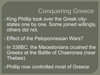 King Phillip took over the Greek city-
states one by one. Some joined willingly,
others did not.
Effect of the Peloponnesian Wars?
In 338BC, the Macedonians crushed the
Greeks at the Battle of Chaeronea (near
Thebes)
Phillip now controlled most of Greece
 