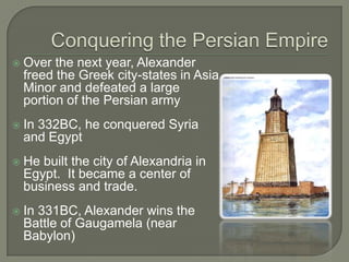 Over the next year, Alexander
freed the Greek city-states in Asia
Minor and defeated a large
portion of the Persian army
 In 332BC, he conquered Syria
and Egypt
 He built the city of Alexandria in
Egypt. It became a center of
business and trade.
 In 331BC, Alexander wins the
Battle of Gaugamela (near
Babylon)
 