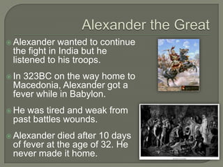  Alexander wanted to continue
the fight in India but he
listened to his troops.
 In 323BC on the way home to
Macedonia, Alexander got a
fever while in Babylon.
 He was tired and weak from
past battles wounds.
 Alexander died after 10 days
of fever at the age of 32. He
never made it home.
 