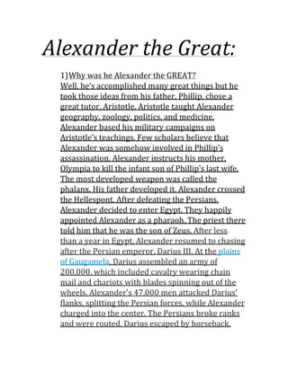 Alexander the Great:
1)Why was he Alexander the GREAT?
Well, he’s accomplished many great things but he
took those ideas from his father, Phillip, chose a
great tutor, Aristotle. Aristotle taught Alexander
geography, zoology, politics, and medicine.
Alexander based his military campaigns on
Aristotle’s teachings. Few scholars believe that
Alexander was somehow involved in Phillip’s
assassination. Alexander instructs his mother,
Olympia to kill the infant son of Phillip’s last wife.
The most developed weapon was called the
phalanx. His father developed it. Alexander crossed
the Hellespont. After defeating the Persians,
Alexander decided to enter Egypt. They happily
appointed Alexander as a pharaoh. The priest there
told him that he was the son of Zeus. After less
than a year in Egypt, Alexander resumed to chasing
after the Persian emperor, Darius III. At the plains
of Gaugamela, Darius assembled an army of
200,000, which included cavalry wearing chain
mail and chariots with blades spinning out of the
wheels. Alexander's 47,000 men attacked Darius'
flanks, splitting the Persian forces, while Alexander
charged into the center. The Persians broke ranks
and were routed. Darius escaped by horseback,
 