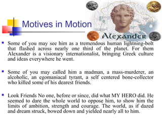 Motives in Motion
 Some of you may see him as a tremendous human lightning-bolt
that flashed across nearly one third of the planet. For them
Alexander is a visionary internationalist, bringing Greek culture
and ideas everywhere he went.
 Some of you may called him a madman, a mass-murderer, an
alcoholic, an egomaniacal tyrant, a self centered bone-collector
who killed some of his dearest friends.
 Look Friends No one, before or since, did what MY HERO did. He
seemed to dare the whole world to oppose him, to show him the
limits of ambition, strength and courage. The world, as if dazed
and dream struck, bowed down and yielded nearly all to him.
 