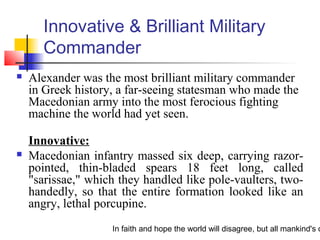 In faith and hope the world will disagree, but all mankind's c
Innovative & Brilliant Military
Commander
 Alexander was the most brilliant military commander
in Greek history, a far-seeing statesman who made the
Macedonian army into the most ferocious fighting
machine the world had yet seen.
Innovative:
 Macedonian infantry massed six deep, carrying razor-
pointed, thin-bladed spears 18 feet long, called
"sarissae," which they handled like pole-vaulters, two-
handedly, so that the entire formation looked like an
angry, lethal porcupine.
 