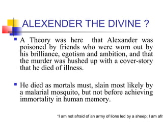 “I am not afraid of an army of lions led by a sheep; I am afra
ALEXENDER THE DIVINE ?
 A Theory was here that Alexander was
poisoned by friends who were worn out by
his brilliance, egotism and ambition, and that
the murder was hushed up with a cover-story
that he died of illness.
 He died as mortals must, slain most likely by
a malarial mosquito, but not before achieving
immortality in human memory.
 