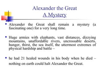 Alexander the Great
A Mystery
 Alexander the Great shall remain a mystery (a
fascinating one) for a very long time.
 Huge armies with elephants, vast distances, dizzying
mountains, unaffordable rivers, uncrossable deserts,
hunger, thirst, the sea itself, the uttermost extremes of
physical hardship and battle –
 he had 21 healed wounds in his body when he died –
nothing on earth could halt Alexander the Great.
 