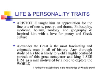 I had rather excel others in the knowledge of what is excelle
LIFE & PERSONALITY TRAITS
 ARISTOTLE taught him an appreciation for the
fine arts of music, poetry, and drama, Philosophy,
medicine, botany, zoology, and geography &
Inspired him with a love for poetry and Greek
culture
 Alexander the Great is the most fascinating and
enigmatic man in all of history. Any thorough
study of his life is likely to yield a highly confused
portrait of this great conqueror and king I SEE
HIM as a man motivated by a need to explore the
WORLD
 