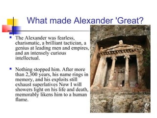 What made Alexander 'Great?
 The Alexander was fearless,
charismatic, a brilliant tactician, a
genius at leading men and empires,
and an intensely curious
intellectual.
 Nothing stopped him. After more
than 2,300 years, his name rings in
memory, and his exploits still
exhaust superlatives Now I will
showers light on his life and death,
memorably likens him to a human
flame.
 