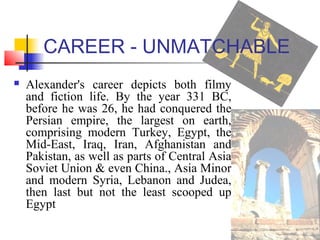 CAREER - UNMATCHABLE
 Alexander's career depicts both filmy
and fiction life. By the year 331 BC,
before he was 26, he had conquered the
Persian empire, the largest on earth,
comprising modern Turkey, Egypt, the
Mid-East, Iraq, Iran, Afghanistan and
Pakistan, as well as parts of Central Asia
Soviet Union & even China., Asia Minor
and modern Syria, Lebanon and Judea,
then last but not the least scooped up
Egypt
 