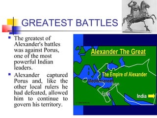 GREATEST BATTLES
 The greatest of
Alexander's battles
was against Porus,
one of the most
powerful Indian
leaders.
 Alexander captured
Porus and, like the
other local rulers he
had defeated, allowed
him to continue to
govern his territory.
 