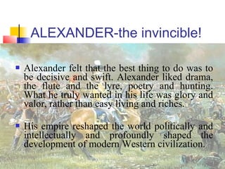 ALEXANDER-the invincible!
 Alexander felt that the best thing to do was to
be decisive and swift. Alexander liked drama,
the flute and the lyre, poetry and hunting.
What he truly wanted in his life was glory and
valor, rather than easy living and riches.
 His empire reshaped the world politically and
intellectually and profoundly shaped the
development of modern Western civilization.
 