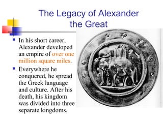 The Legacy of Alexander
the Great
 In his short career,
Alexander developed
an empire of over one
million square miles.
 Everywhere he
conquered, he spread
the Greek language
and culture. After his
death, his kingdom
was divided into three
separate kingdoms.
 