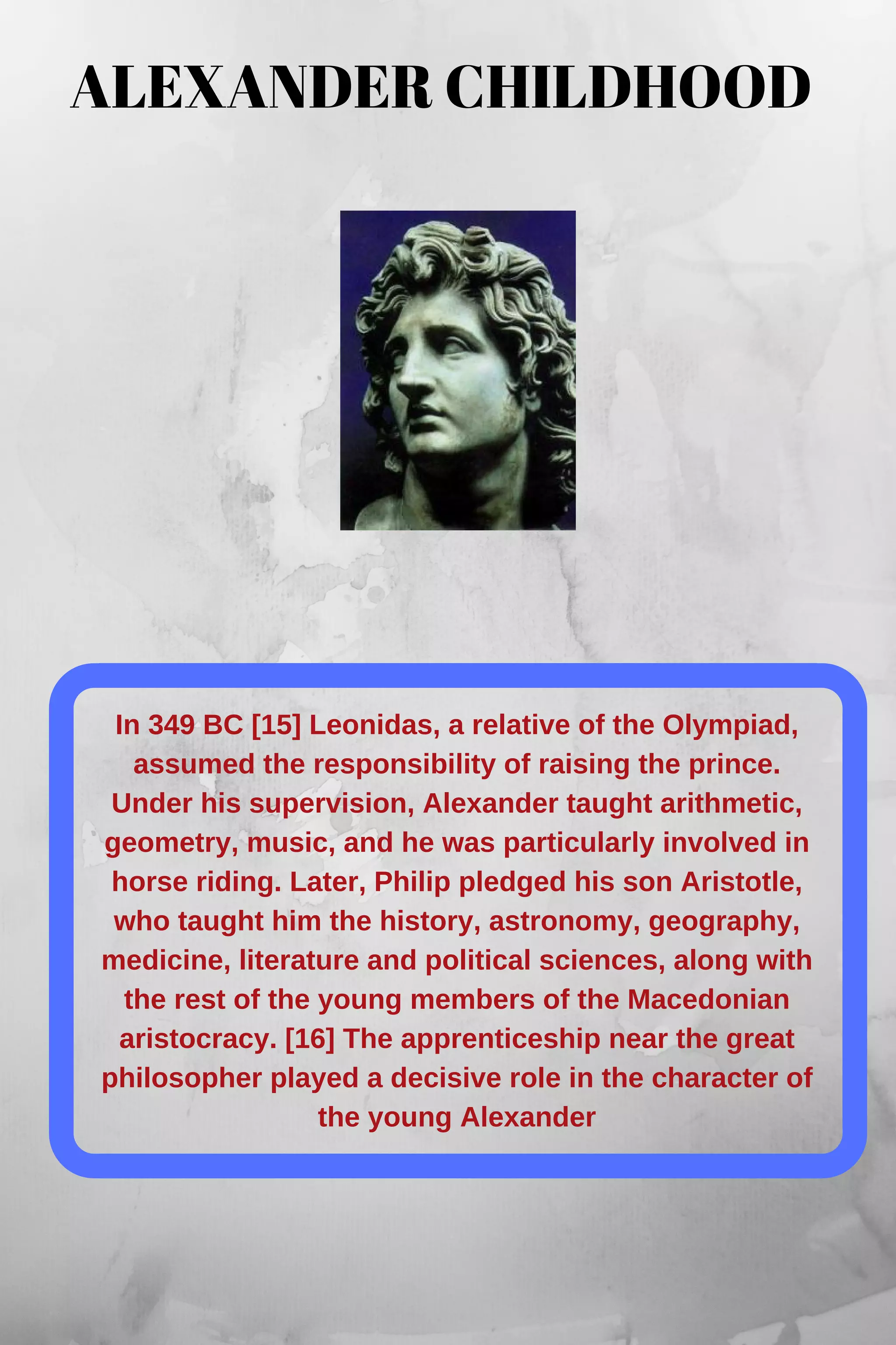 In 349 BC [15] Leonidas, a relative of the Olympiad,
assumed the responsibility of raising the prince.
Under his supervision, Alexander taught arithmetic,
geometry, music, and he was particularly involved in
horse riding. Later, Philip pledged his son Aristotle,
who taught him the history, astronomy, geography,
medicine, literature and political sciences, along with
the rest of the young members of the Macedonian
aristocracy. [16] The apprenticeship near the great
philosopher played a decisive role in the character of
the young Alexander
ALEXANDER CHILDHOOD
 