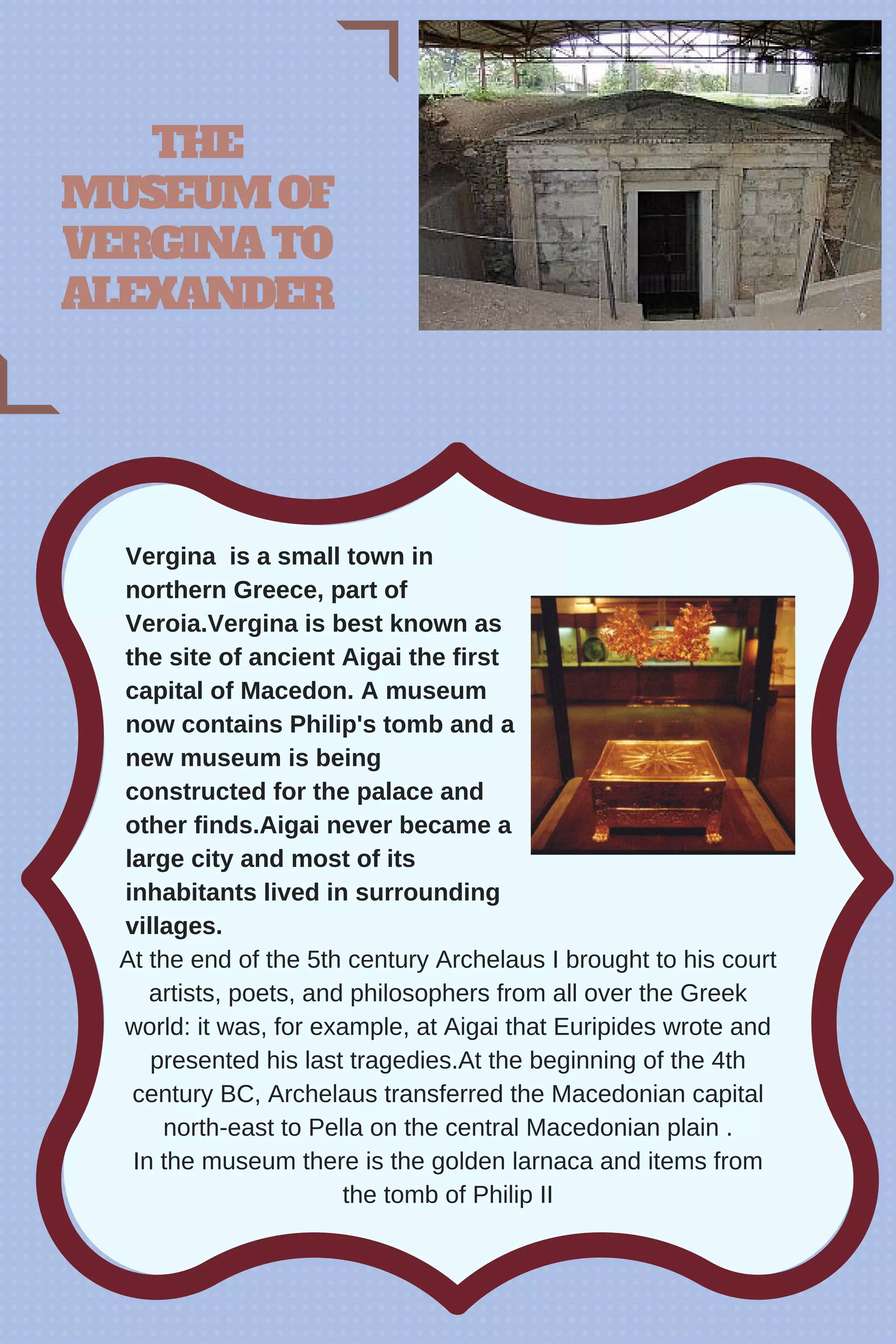 At the end of the 5th century Archelaus I brought to his court
artists, poets, and philosophers from all over the Greek
world: it was, for example, at Aigai that Euripides wrote and
presented his last tragedies.At the beginning of the 4th
century BC, Archelaus transferred the Macedonian capital
north-east to Pella on the central Macedonian plain .
In the museum there is the golden larnaca and items from
the tomb of Philip II
THE
MUSEUMOF
VERGINATO
ALEXANDER
Vergina is a small town in
northern Greece, part of
Veroia.Vergina is best known as
the site of ancient Aigai the first
capital of Macedon. A museum
now contains Philip's tomb and a
new museum is being
constructed for the palace and
other finds.Aigai never became a
large city and most of its
inhabitants lived in surrounding
villages.
 