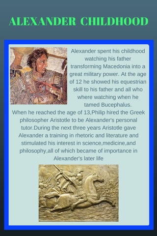 When he reached the age of 13,Philip hired the Greek
philosopher Aristotle to be Alexander's personal
tutor.During the next three years Aristotle gave
Alexander a training in rhetoric and literature and
stimulated his interest in science,medicine,and
philosophy,all of which became of importance in
Alexander's later life
ALEXANDER  CHILDHOOD
Alexander spent his childhood
watching his father
transforming Macedonia into a
great military power. At the age
of 12 he showed his equestrian
skill to his father and all who
where watching when he
tamed Bucephalus.
 
