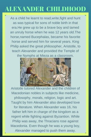 ALEXANDER  CHILDHOOD
As a child he learnt to read,write,fight and hunt
as was typical for sons of noble birth in that
era.He grew up to be a brave boy and tamed
an unruly horse when he was 12 years old.The
horse,named Bucephalas, became his favorite
horse and served him for several years. King
Philip asked the great philosopher, Aristotle, to
teach Alexander and provided the Temple of
the Nymphs at Mieza as a classroom.
Aristotle tutored Alexander and the children of
Macedonian nobles in subjects like medicine,
philosophy, morals, religion, logic and art.
Taught by him Alexander also developed love
for literature. When Alexander was 16, his
father left him in charge of the kingdom as a
regent while fighting against Byzantion. While
Philip was away, the Thracians rose against
Macedonia. Even though he was a young boy,
Alexander managed to push them away.
 