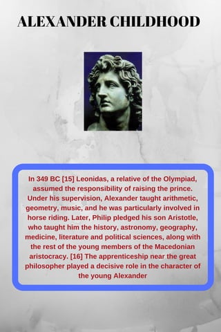 In 349 BC [15] Leonidas, a relative of the Olympiad,
assumed the responsibility of raising the prince.
Under his supervision, Alexander taught arithmetic,
geometry, music, and he was particularly involved in
horse riding. Later, Philip pledged his son Aristotle,
who taught him the history, astronomy, geography,
medicine, literature and political sciences, along with
the rest of the young members of the Macedonian
aristocracy. [16] The apprenticeship near the great
philosopher played a decisive role in the character of
the young Alexander
ALEXANDER CHILDHOOD
 