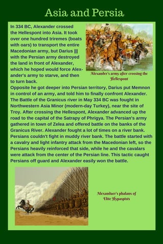Add subheadingAdd subheading
Asia and Persia
In 334 BC, Alexander crossed
the Hellespont into Asia. It took
over one hundred triremes (boats
with oars) to transport the entire
Macedonian army, but Darius |||
with the Persian army destroyed
the land in front of Alexander,
which he hoped would force Alex-
ander's army to starve, and then
to turn back.
Opposite he got deeper into Persian territory, Darius put Memnon
in control of an army, and told him to finally confront Alexander.
The Battle of the Granicus river in May 334 BC was fought in
Northwestern Asia Minor (modern-day Turkey), near the site of
Troy. After crossing the Hellespont, Alexander advanced up the
road to the capital of the Satrapy of Phrigya. The Persian's army
gathered in town of Zelea and offered battle on the banks of the
Granicus River. Alexander fought a lot of times on a river bank.
Persians couldn't fight in muddy river bank. The battle started with
a cavalry and light infantry attack from the Macedonian left, so the
Persians heavily reinforced that side, while he and the cavalars
were attack from the center of the Persian line. This tactic caught
Persians off guard and Alexander easily won the battle.
Alexander's army after crossing the
Hellespont
Alexandaer's phalanx of
Elite Hypaspists
 