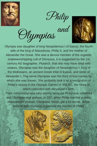Olympia was daughter of king Neoptolemus I of Epirus, the fourth
wife of the king of Macedonia, Philip II, and the mother of
Alexander the Great. She was a devout member of the orgiastic
snakeworshipping cult of Dionysus, it is suggested by the 1st
century AD biographer, Plutarch, that she may have slept with
snakes. Olympias was the daughter of Neoptolemus I, king of
the Mollosians, an ancient Greek tribe in Epirus, and sister of
Alexander I. The name Olympias was the third of four names by
which she was known. She probably took it as a recognition of
Philip's victory in the Olympic Games of 356 BC, the news of
which coincided with Alexander's birth.
Their relationship was very stormy because Philip was unfaithful
and Olympias was jealous. In 337, when Philip married a noble
Macedonian woman, Cleopatra, things got a lot worse. Some
believe that Olympias organised the murder of Philip.
      Philip
and
Olympias
 
