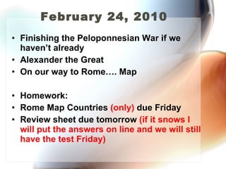 February 24, 2010  Finishing the Peloponnesian War if we haven’t already Alexander the Great On our way to Rome…. Map Homework: Rome Map Countries  (only)  due Friday  Review sheet due tomorrow  (if it snows I will put the answers on line and we will still have the test Friday) 