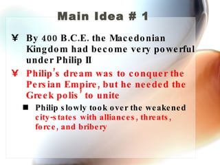Main Idea # 1 By 400 B.C.E. the Macedonian Kingdom had become very powerful under Philip II Philip’s dream was to conquer the Persian Empire, but he needed the Greek polis’ to unite Philip slowly took over the weakened  city-states with alliances, threats, force, and bribery 