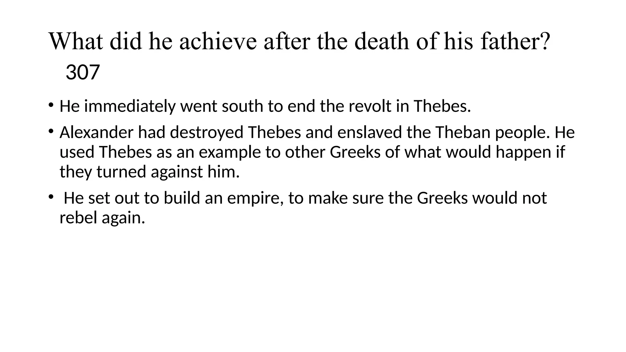 What did he achieve after the death of his father?
307
• He immediately went south to end the revolt in Thebes.
• Alexander had destroyed Thebes and enslaved the Theban people. He
used Thebes as an example to other Greeks of what would happen if
they turned against him.
• He set out to build an empire, to make sure the Greeks would not
rebel again.
 