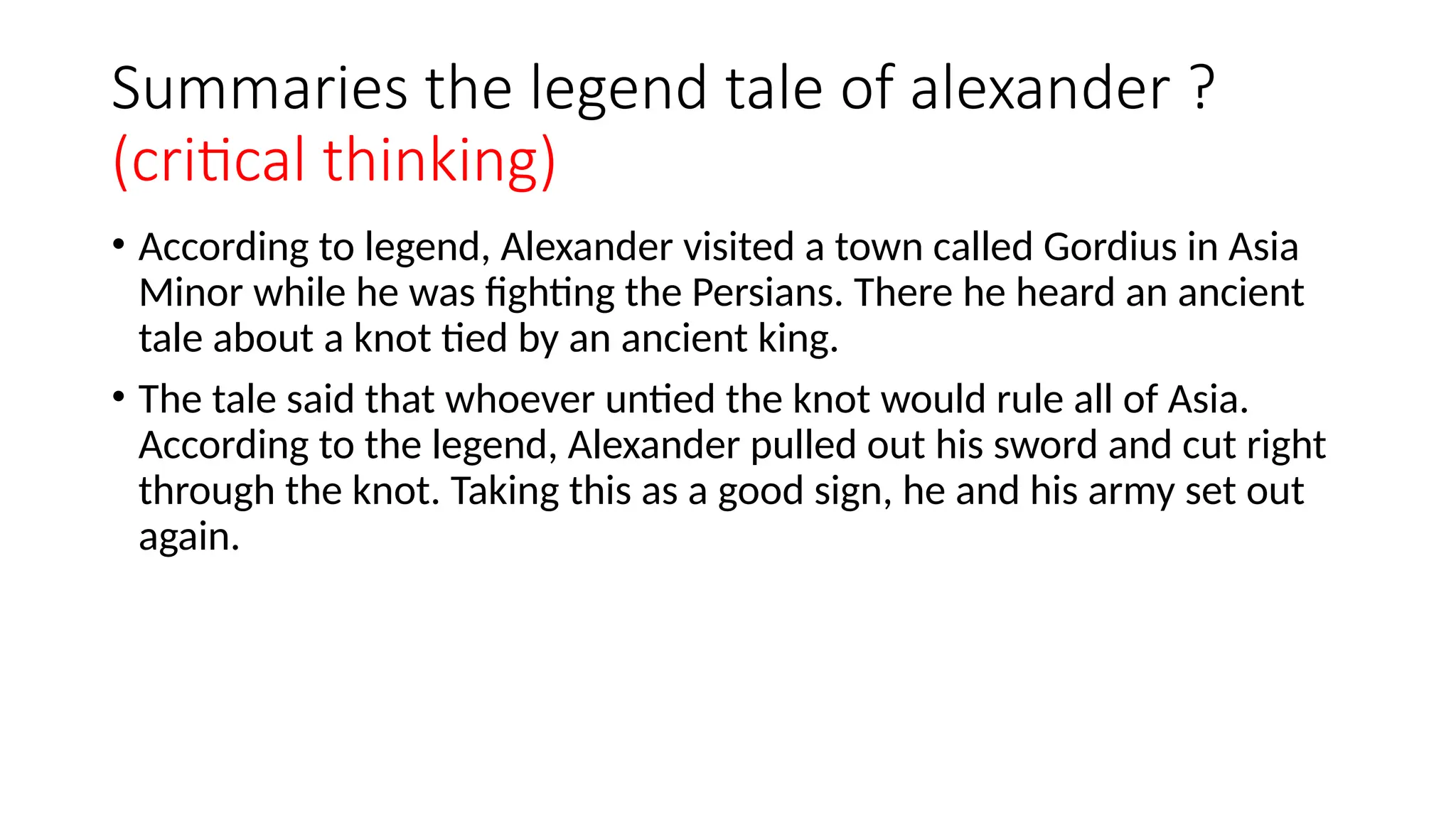 Summaries the legend tale of alexander ?
(critical thinking)
• According to legend, Alexander visited a town called Gordius in Asia
Minor while he was fighting the Persians. There he heard an ancient
tale about a knot tied by an ancient king.
• The tale said that whoever untied the knot would rule all of Asia.
According to the legend, Alexander pulled out his sword and cut right
through the knot. Taking this as a good sign, he and his army set out
again.
 