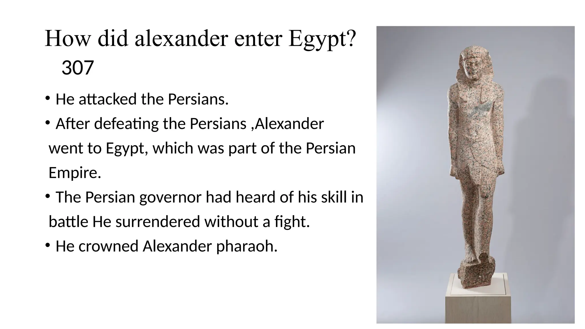 How did alexander enter Egypt?
307
• He attacked the Persians.
• After defeating the Persians ,Alexander
went to Egypt, which was part of the Persian
Empire.
• The Persian governor had heard of his skill in
battle He surrendered without a fight.
• He crowned Alexander pharaoh.
 