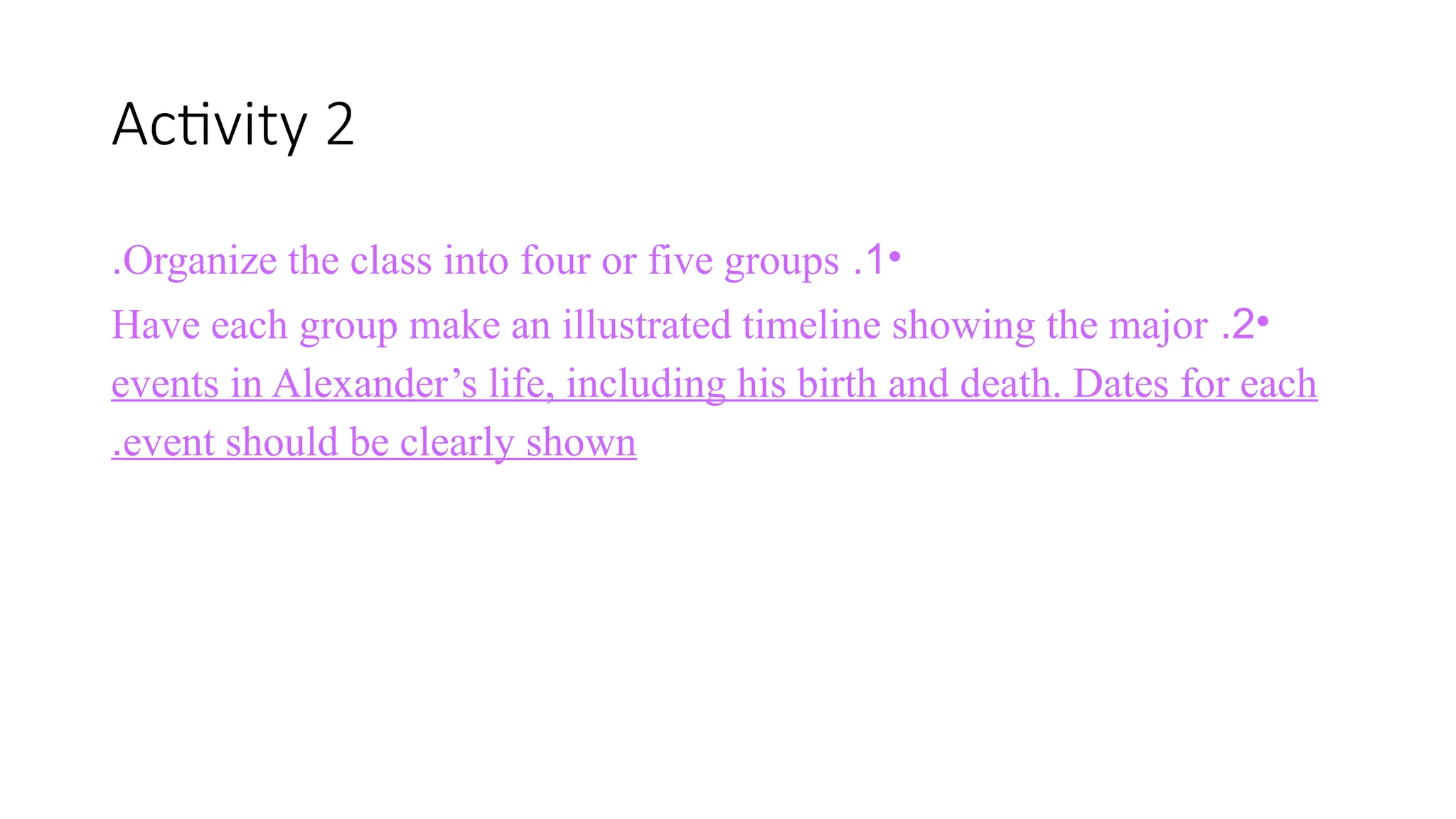 Activity 2
•
1
.
Organize the class into four or five groups
.
•
2
.
Have each group make an illustrated timeline showing the major
events in Alexander’s life, including his birth and death. Dates for each
event should be clearly shown
.
 